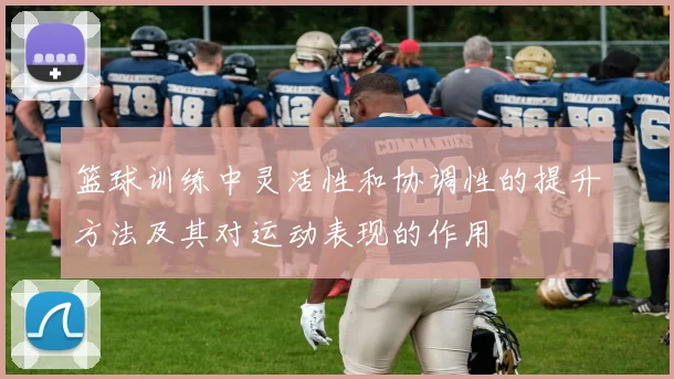 篮球训练中灵活性和协调性的提升方法及其对运动表现的作用