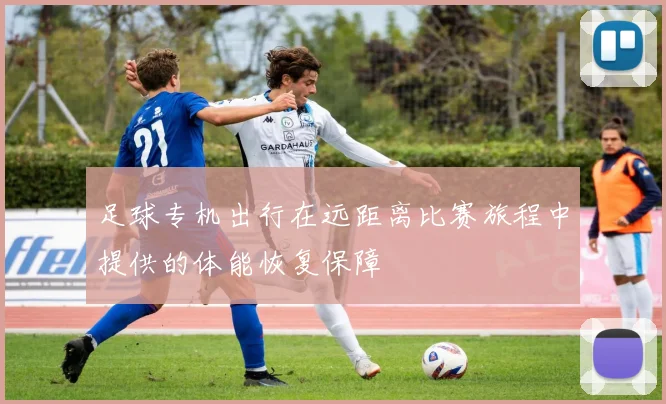足球专机出行在远距离比赛旅程中提供的体能恢复保障