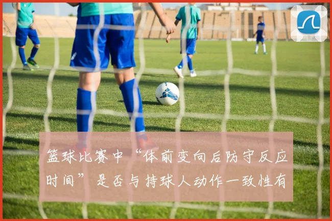 篮球比赛中“体前变向后防守反应时间”是否与持球人动作一致性有关