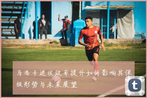 马洛卡进攻效率提升如何影响其保级形势与未来展望